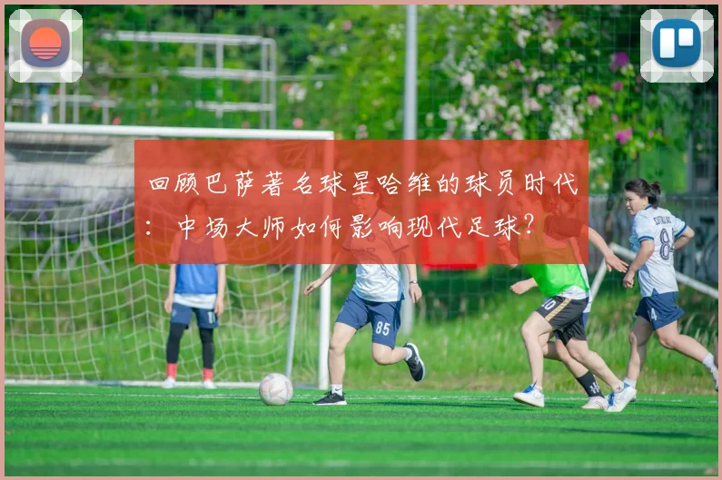 回顾巴萨著名球星哈维的球员时代：中场大师如何影响现代足球？