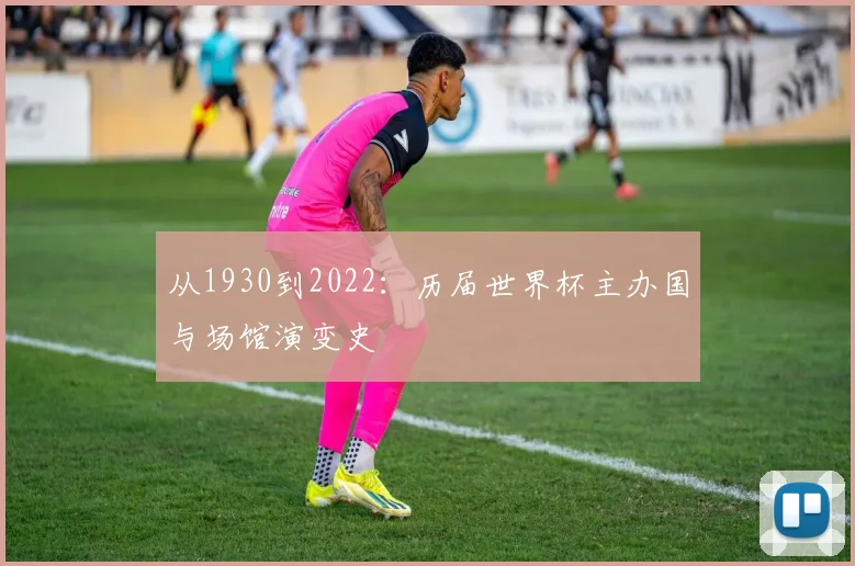 从1930到2022:历届世界杯主办国与场馆演变史