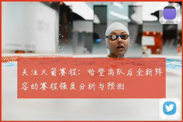 关注火箭赛程：哈登离队后全新阵容的赛程强度分析与预测