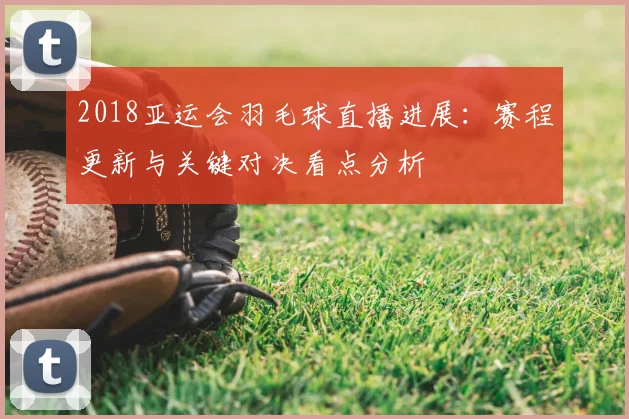 2018亚运会羽毛球直播进展：赛程更新与关键对决看点分析