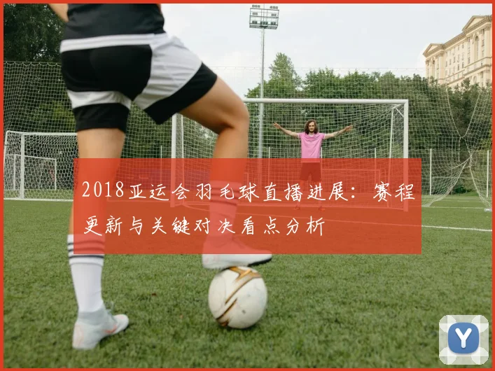 2018亚运会羽毛球直播进展：赛程更新与关键对决看点分析