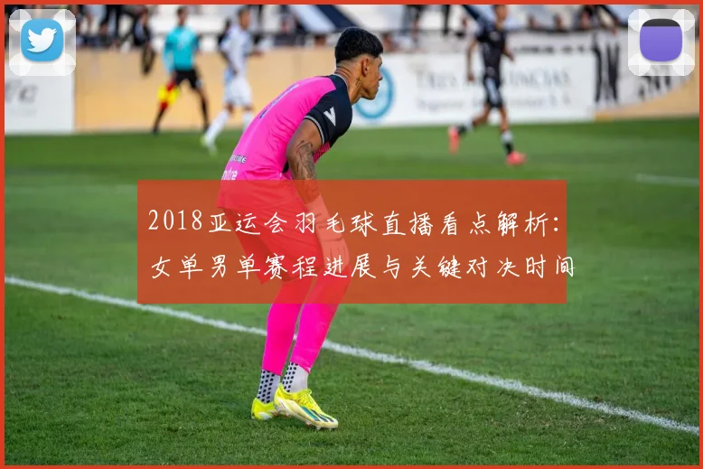 2018亚运会羽毛球直播看点解析：女单男单赛程进展与关键对决时间表